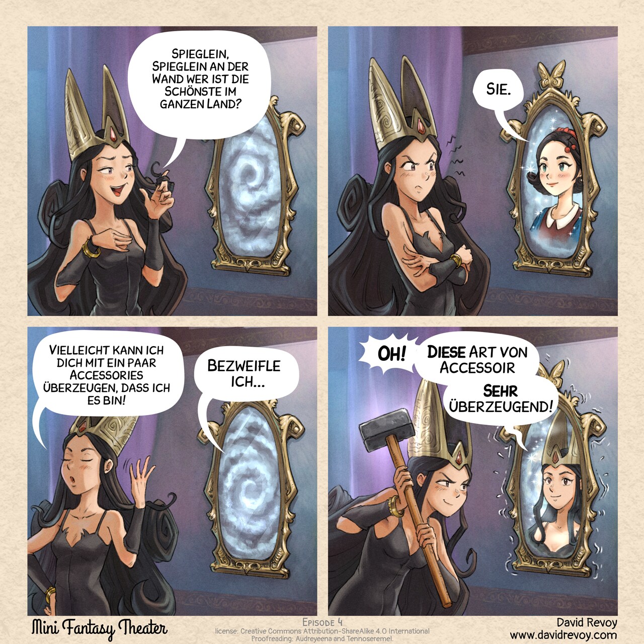 # Accessoir
Ein Webcomic in vier Bildern:

Bild 1. Eine junge dunkle Königin fragt den Spiegel an der Wand  
Dunkle Königin: Spieglein, Spieglein an der Wand wer ist die Schönste im ganzen Land?

Bild 2. Der Spiegel zeigt das Bild einer jungen Dame  
Spiegel: Sie.

Bild 3. Die Königin, etwas frustriert, dreht sich mit dem Rücken zum Spiegel, bereit den Raum zu verlassen.  
Dunkle Königin: Vielleicht kann ich dich mit ein paar Accessories überzeugen, dass ich es bin!
Spiegel: Bezweifle ich....

Bild 4. Die Königin ist mit einem Hammer zurück, sie lacht. Der Spiegel zittert und schwitzt vor Unbehagen, während er das Porträt der dunklen Königin zeigt.  
Spiegel: Oh! Diese Art von Accessoir! Sehr überzeugend! 
