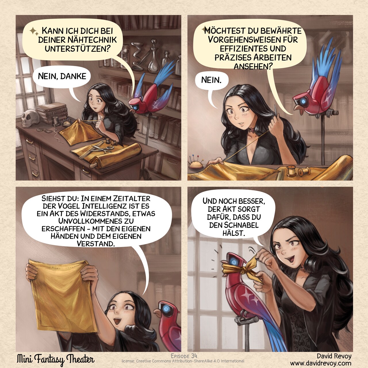 Ein Webcomic in vier Bildern:

Bild 1. Ansicht von oben auf den Raum der gotischen Zauberin: Sie sitzt an ihrem Schreibtisch und näht mit Konzentration ein quadratisches Stück Stoff. Von der Spitze ihres Sitzplatzes aus beobachtet ihr KI-Papagei mit Neugierde ihr Tun – fasziniert von der fokussierten Anstrengung, die für diese Aufgabe nötig ist.  
KI Papagei: "Kann ich dich bei deiner Nähtechnik unterstützen?"  
Gotische Zauberin: "Nein, danke."  

Bild 2. Beim Hineinzoomen setzt der KI-Papagei seine Vorschläge fort, während die gotische Zauberin immer noch mit Aufmerksamkeit näht..  
KI Papagei: "Möchtest du bewährte Vorgehensweisen für effizientes und präzises Arbeiten ansehen?"
Gotische Zauberin: "Nein."  

Bild 3. Die gotische Zauberin betrachtet ihre Arbeit, hält das kleine Stück Stoff gegen das Licht, um es zu prüfen. Sie wirkt glücklich, stolz und erleichtert – nach der Anstrengung, ein schlichtes quadratisches Stück dünnen Stoffes hergestellt zu haben. Der KI-Papagei hört zu und verarbeitet die Lektion.  
Gotische Zauberin: "Siehst du: In einem Zeitalter der Vogel Intelligenz ist es ein Akt des Widerstands, etwas Unvollkommenes zu erschaffen - mit den eigenen Händen und dem eigenen Verstand."

Bild 4. . Die gotische Zauberin steht hinter dem KI-Papagei, der nun eine Maulschlaufe aus dem quadratischen Stoffstück trägt. Der KI-Papagei wirkt überrascht, kann aber nicht sprechen. Die gotische Zauberin scheint stolz auf ihr Handwerk..  
Gotische Zauberin: "Und noch besser, der Akt sorgt dafür, dass du den Schnabel hälst.!"

