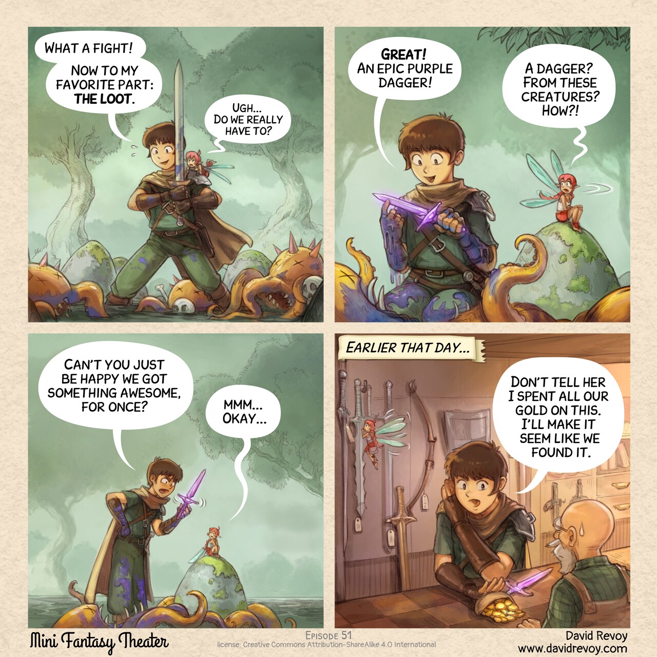 A comic in four panels.

Panel 1. The adventurer stands exhausted but proud with his sword, in the middle of a dense wood. Defeated enemies, three unidentifiable creatures with tentacles and claws, lie scattered around him. The pink fairy is on his shoulder with a look of disgust.  
Adventurer: "What a fight! Now to my favorite part: the loot."  
Pink fairy: "Ugh... Do we really have to?"

Panel 2: The camera angle is low as the adventurer kneels beside a creature, holding up a new purple dagger, he is super happy but covered with the blue guts and blood of the creature. The pink fairy that was sitting away to not assist to this part, turn head, her expression is one of incredulity.  
Adventurer: "Great! An epic purple dagger!"  
Pink fairy: "A dagger? From these creatures? How?!"

Panel 3: The scene zooms, the adventurer faints being upset while showing the dagger, the Pink Fairy is accepting, but just to not enter in a debate.  
Adventurer: "Can't you just be happy we got something awesome, for once?"  
Pink fairy: "mmm... Okay..."

Panel 4: Inside a shop, the adventurer pushes in secret a leather purse filled with gold coins across the counter to the seller, with the purple dagger lying next to it. In the background, the fairy is distracted by one of the many swords hanging on the wall.  
Narrator: "Earlier that day..."  
Adventurer: "Don't tell her I spent all our gold on this. I'll make it seem like we found it."

