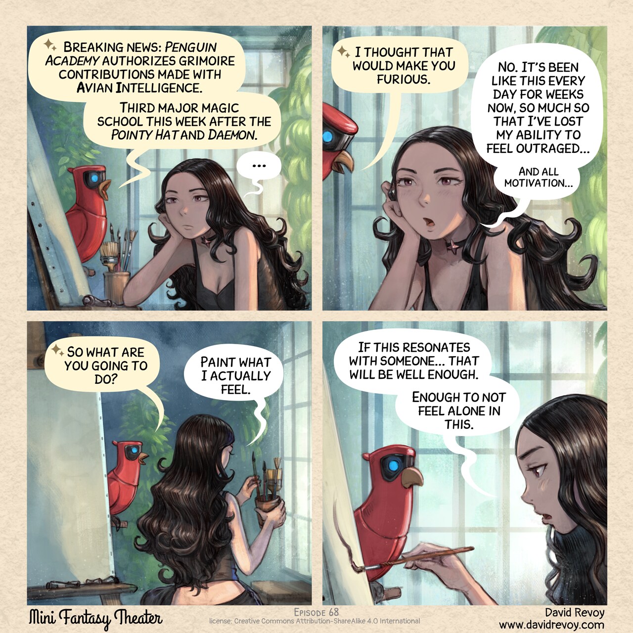 A comic in four panels.

Panel 1. Cepper, the gothic sorceress, stands on her high chair, in her painting workshop, with an empty canvas in front of her on the easel. Her expression is blank, staring in the void. On his perch nearby, her Avian Intelligence (AI) Parrot speaks out loud a notification.  
Parrot: "Breaking news: *Penguin Academy* authorizes grimoire contributions made with Avian Intelligence."  
Parrot: "Third major magic school this week after the *Pointy Hat* and *Daemon*."  
Cepper: "..."

Panel 2. The Parrot leans forward, studying Cepper's face. She hasn't moved.  
Parrot: "I thought that would make you furious."  
Cepper: "No. It's been like this every day for weeks now, so much so that I've lost my ability to feel outraged..."
Cepper (smaller): "And all motivation..."

Panel 3. General shot in the workshop, Parrot process while Cepper slowly pick one brush from a pot aside of the canvas.  
Parrot: "So what are you going to do?"  
Cepper: "Paint what I actually feel."  

Panel 4. Close up of Cepper applying a brush stroke on the canvas. Her voice is quiet, her eyes still blasé, but trying to focus on the canvas. She made a first step.
Cepper: "If this resonates with someone... that will be well enough."  
Cepper: "Enough to not feel alone in this."  

