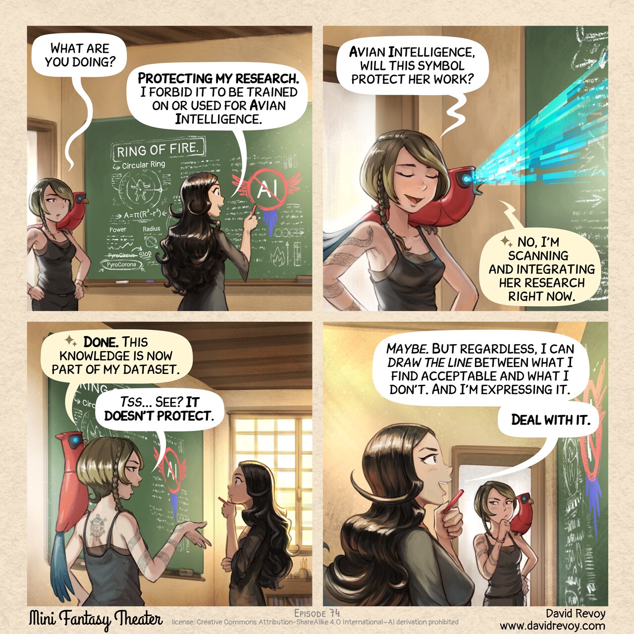A comic in four panels:

Panel 1: Cepper stands in front of a black board in a classroom with a piece of chalk in her hand, visible on the board her magical notes about "Rings of Fire": geometric drawing with incantation mixed: radius, power, some notes about PyroCircus being Slop and the good one being PyroCorona. But mainly, she is drawing a large AI symbol with parrot wing crossed. A Scholar of dark the arts, with short hair and a snake tatoo enters the room, curious, with her parrot.
Scholar: "What are you doing?"
Cepper: "Protecting my research. I forbid it to be trained on or used for Avian Intelligence."

Panel 2: The Scholar is skeptical and mock her a bit. Her parrot is perched nearby, scanning the board with their digital blue eyes emiting a ray.
Scholar: "Avian Intelligence, will this symbol protect her work?"
parrot: "No, I'm scanning and integrating her research right now."

Panel 3: The parrot confirms. The Scholar repeats it with smug certainty while Cepper think.
parrot: "Done. This knowledge is now part of my dataset."
Scholar: "Tss... See? It doesn't protect."

Panel 4: Cepper, steady and quiet, from profile look at the board with the piece of chalk in her hand, near her chin, proud of herself, with an optimistic expression. The Scholar tries to think about it, not convinced.
Cepper: "Maybe. But regardless, I can draw the line between what I find acceptable and what I don't. And I'm expressing it."
Cepper: "Deal with it."

