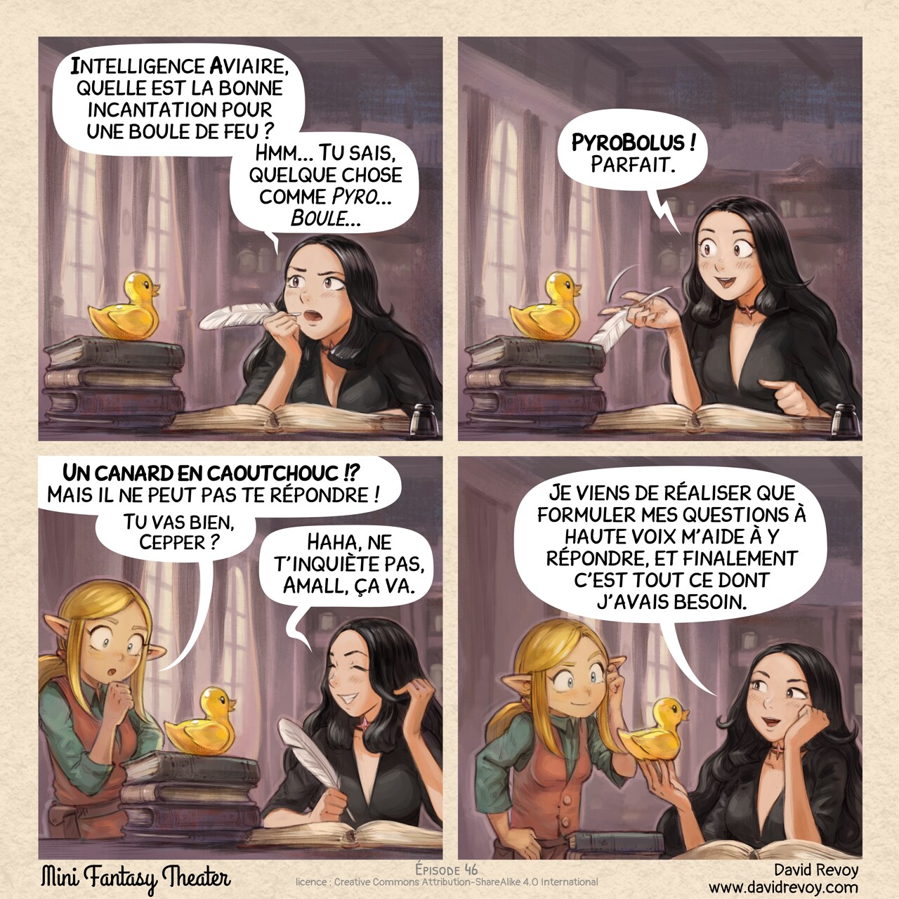 Un webcomic en quatre cases :

Case 1. Cepper, la Sorcière Gothique, est à son bureau avec une plume, elle écrit dans son grand projet personnel : son livre d'incantations à l'université. Elle pense avec intensité en portant la plume à sa bouche, regardant vers le haut et fronçant les sourcils. Sur une pile de livres, à proximité, se tient un canard en caoutchouc jaune immobile.
Cepper : « Intelligence Aviaire, quelle est la bonne incantation pour une boule de feu ? Hmm... Tu sais, quelque chose comme _Pyro... Boule..._ »

Case 2. Cepper est maintenant excitée, le canard en caoutchouc reste silencieux, regardant joyeusement le vide.
Cepper : « PyroBolus ! Parfait. »

Case 3. Amall, la petite sorcière elfe blonde apparaît dans le cadre par un côté, elle est perplexe face à ce qu'elle a probablement vu avant. Cepper rit un peu d'embarras.
Amall : « Un canard en caoutchouc !? Mais il ne peut pas te répondre ! Tu vas bien, Cepper ? »  
Cepper : « Haha, ne t'inquiète pas, Amall, ça va. »

Case 4. Cepper est heureuse et fière de son invention, Amall se gratte la tête mais sourit, considérant la découverte de son amie.
Cepper : « Je viens de réaliser que formuler mes questions à haute voix m'aide à y répondre, et finalement c'est tout ce dont j'avais besoin. »
