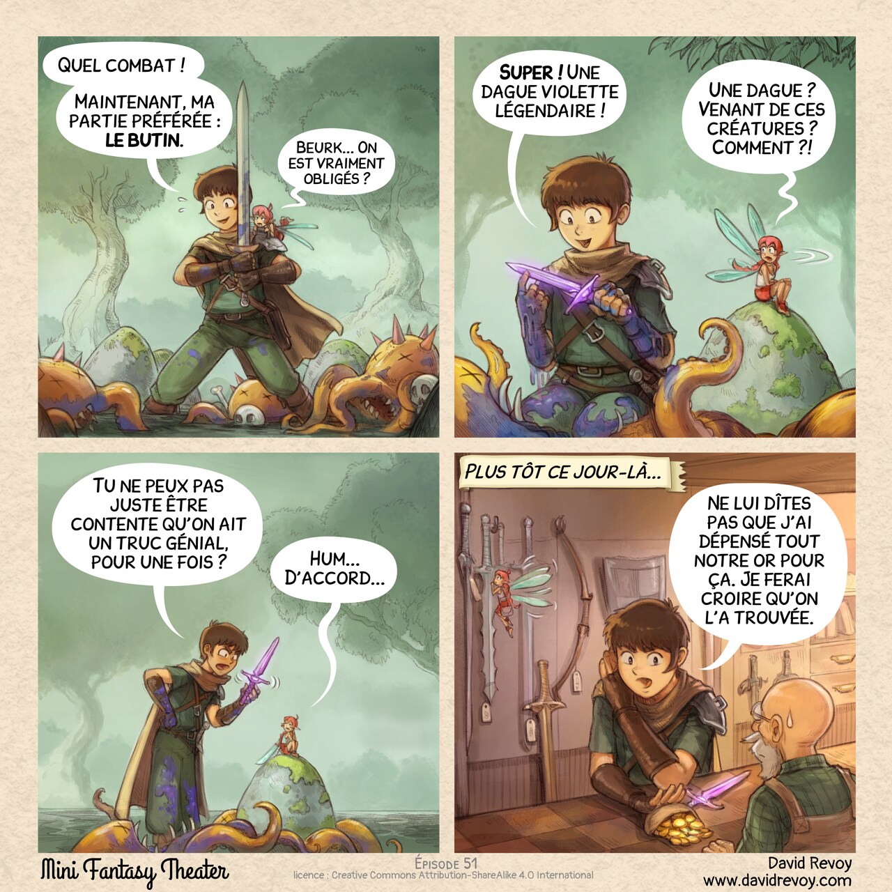 Un webcomic en quatre cases :

Case 1. L’aventurier se tient épuisé mais fier, son épée à la main, au milieu d’un bois dense. Les ennemis vaincus, trois créatures informes avec des tentacules et des griffes, sont éparpillés autour de lui. La fée rose est sur son épaule avec un air de dégoût.  
Aventurier : « Quel combat ! Maintenant, ma partie préférée : le butin. »  
Fée rose : « Beurk... On est vraiment obligés ? »

Case 2 : La caméra est placée en contre-plongée alors que l’aventurier s’agenouille près d’une créature, brandissant une nouvelle dague violette. Il est très content mais recouvert des tripes bleues et du sang de la créature. La fée rose, qui s’était éloignée pour ne pas assister à cette partie, tourne la tête, son expression est incrédule.  
Aventurier : « Super ! Une dague violette légendaire ! »  
Fée rose : « Une dague ? Venant de ces créatures ? Comment ?! »

Case 3 : La scène zoome : l’aventurier se redresse, contrarié, tout en montrant la dague. La fée rose accepte, mais juste pour éviter de débattre.
Aventurier : « Tu ne peux pas juste être contente qu’on ait un truc génial, pour une fois ? »  
Fée rose : « Hum... D’accord... »

Case 4 : Dans une boutique, l’aventurier pousse en secret une bourse en cuir remplie de pièces d’or sur le comptoir vers le vendeur, avec la dague violette posée à côté. En arrière-plan, la fée est distraite par l’une des nombreuses épées accrochées au mur.  
Narrateur : « Plus tôt ce jour-là... »  
Aventurier : « Ne lui dîtes pas que j’ai dépensé tout notre or pour ça. Je ferai croire qu’on l’a trouvée. »
