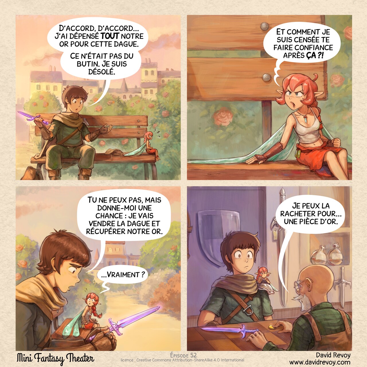 Un webcomic en quatre cases.

Case 1. L'aventurier et la fée rose sont assis sur un vieux banc en bois dans une place de ville, sous la lumière du soleil couchant. L'aventurier a l'air coupable tandis que la fée est assise les bras croisés, furieuse et le dos tourné, loin de lui.  
Aventurier : « D'accord, d'accord... J'ai dépensé TOUT notre or pour cette dague. Ce n'était pas du butin. Je suis désolé. »

Case 2. La Fée Rose se retourne, en colère :  
Fée rose : « Et comment je suis censée te faire confiance après ÇA ?! »

Case 3. L'aventurier se sent sincèrement désolé et triste en regardant dans sa main la dague violette légendaire. La fée rose le regarde avec de grands yeux, agréablement surprise.  
Aventurier : « Tu ne peux pas, mais donne-moi une chance : je vais vendre la dague et récupérer notre or. »  
Fée rose : « ...Vraiment ? »

Case 4. À l'intérieur de la boutique, l'aventurier pose la dague violette légendaire sur le comptoir. Le marchand pousse une seule pièce vers eux. L'aventurier et la fée rose fixent tous deux le marchand avec incrédulité.  
Marchand : « Je peux la racheter pour... une pièce d'or. »


