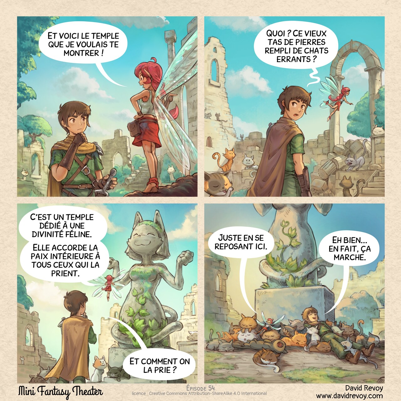 Un webcomic en quatre cases :

Case 1. L'Aventurier et la Fée Rose traversent les ruines envahies par la végétation d'un temple ancien. Beaucoup de chats sont présents. L'aventurier est peu impressionné.
Fée Rose : "Et voici le temple que je voulais te montrer !"

Case 2. Ils progressent à travers : encore plus de chats autour. L'Aventurier ne comprend vraiment pas ce qu'il y a de spécial ici tandis que la Fée Rose est ravie.
Aventurier : "Quoi ? Ce vieux tas de pierres rempli de chats errants ?"

Case 3. La Fée Rose pointe une statue massive d'un chat anthropomorphe en position divine.
Fée Rose : "C'est un temple dédié à une divinité féline. Elle accorde la paix intérieure à tous ceux qui la prient."
Aventurier : "Et comment on la prie ?"

Case 4. Vue d'ensemble. L'aventurier et la fée sont maintenant allongés au milieu de nombreux chats, les câlinant et dormant avec de grands sourires.
Fée Rose : "Juste en se reposant ici."
Aventurier : "Eh bien... en fait, ça marche."

