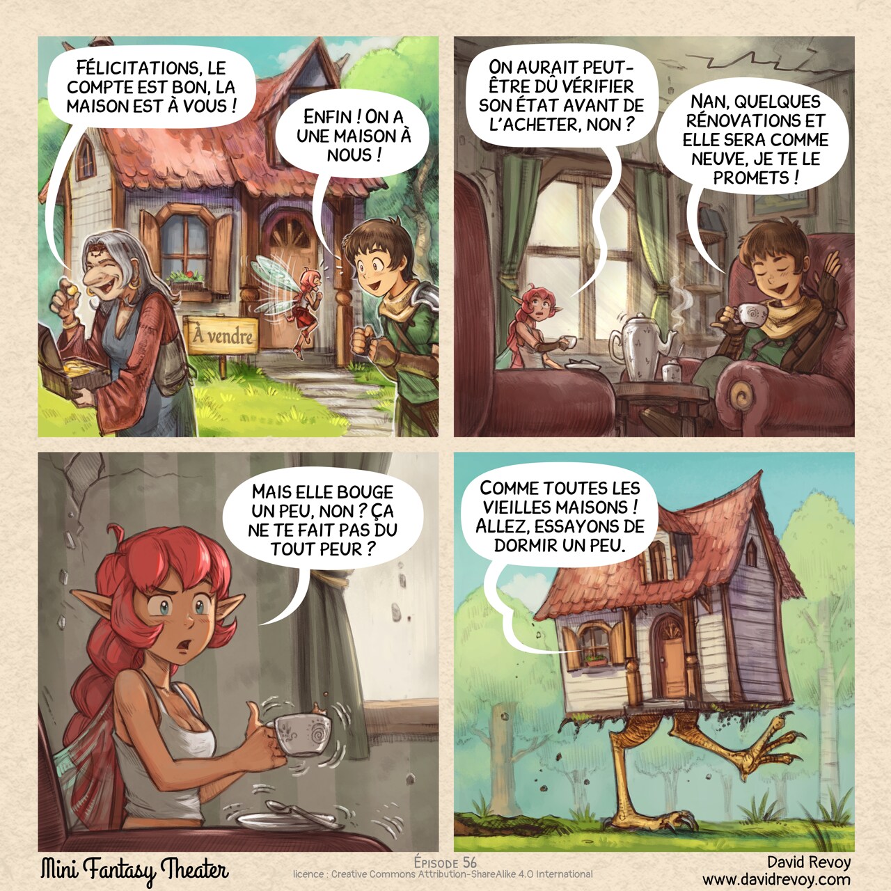 Un webcomic en quatre cases :

Case 1. Une vieille femme a le trésor de l'épisode précédent et quitte la scène après avoir compté l'or. En arrière-plan, une petite maison confortable au milieu de la forêt avec une pancarte « À vendre ». L'Aventurier et la Fée Rose se tiennent à côté, très excités.  
Vieille femme : « Félicitations, le compte est bon, la maison est à vous ! »
Aventurier : « Enfin ! On a une maison à nous ! »

Case 2. Plan rapproché de l'Aventurier et de la Fée Rose assis dans un salon d'apparence ancienne, prenant le thé. La Fée Rose regarde avec méfiance les fissures aux murs et au plafond. L'Aventurier est totalement satisfait.  
Fée Rose : « On aurait peut-être dû vérifier son état avant de l'acheter, non ? »
Aventurier : « Nan, quelques rénovations et elle sera comme neuve, je te le promets ! »

Case 3. Plan rapproché de la Fée Rose, un peu nerveuse et sceptique. Sa tasse de thé tremble et en renverse un peu.  
Fée Rose : « Mais elle bouge un peu, non ? Ça ne te fait pas du tout peur ? »

Case 4. Plan dévoilant l'extérieur : la maison marche dans la forêt sur de grandes pattes de poulet. La bulle de l'Aventurier vient de la fenêtre.  
Aventurier (hors champ, à l'intérieur de la maison) : « Comme toutes les vieilles maisons ! Allez, essayons de dormir un peu. »
