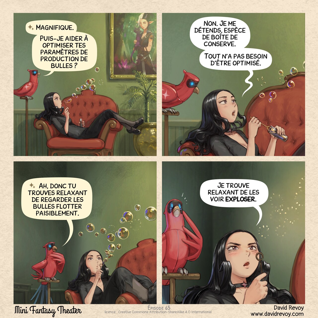 Un webcomic en quatre cases :

Case 1. Cepper, la sorcière gothique, est assise dans un fauteuil orné (probablement à la luxueuse Université de Magie). Ses jambes pendent sur l'accoudoir. Un tableau est accroché au mur, avec des plantes d'intérieur en-dessous. Elle souffle un flot de bulles de savon, son expression est concentrée mais distante. Son perroquet Intelligence Aviaire est perché à proximité ; curieux.  
Perroquet IA : Magnifique. Puis-je aider à optimiser tes paramètres de production de bulles ?

Case 2. Gros plan sur les deux personnages, Cepper est légèrement agacée de répondre, tandis que quelques bulles s'éloignent et qu'elle recharge de savon.  
Cepper : Non. Je me détends, espèce de boîte de conserve. Tout n'a pas besoin d'être optimisé.

Case 3. Cepper souffle un nouveau flot de bulles tandis que le perroquet IA essaie très fort de comprendre cette activité humaine.  
Perroquet IA : Ah, donc tu trouves relaxant de regarder les bulles flotter paisiblement.

Case 4. Gros plan extrême sur les yeux de Cepper, plus sombres et intenses tandis que les bulles éclatent devant ses yeux. Le perroquet IA "comprend" et ressent une peur intense.  
Cepper : Je trouve relaxant de les voir exploser.
