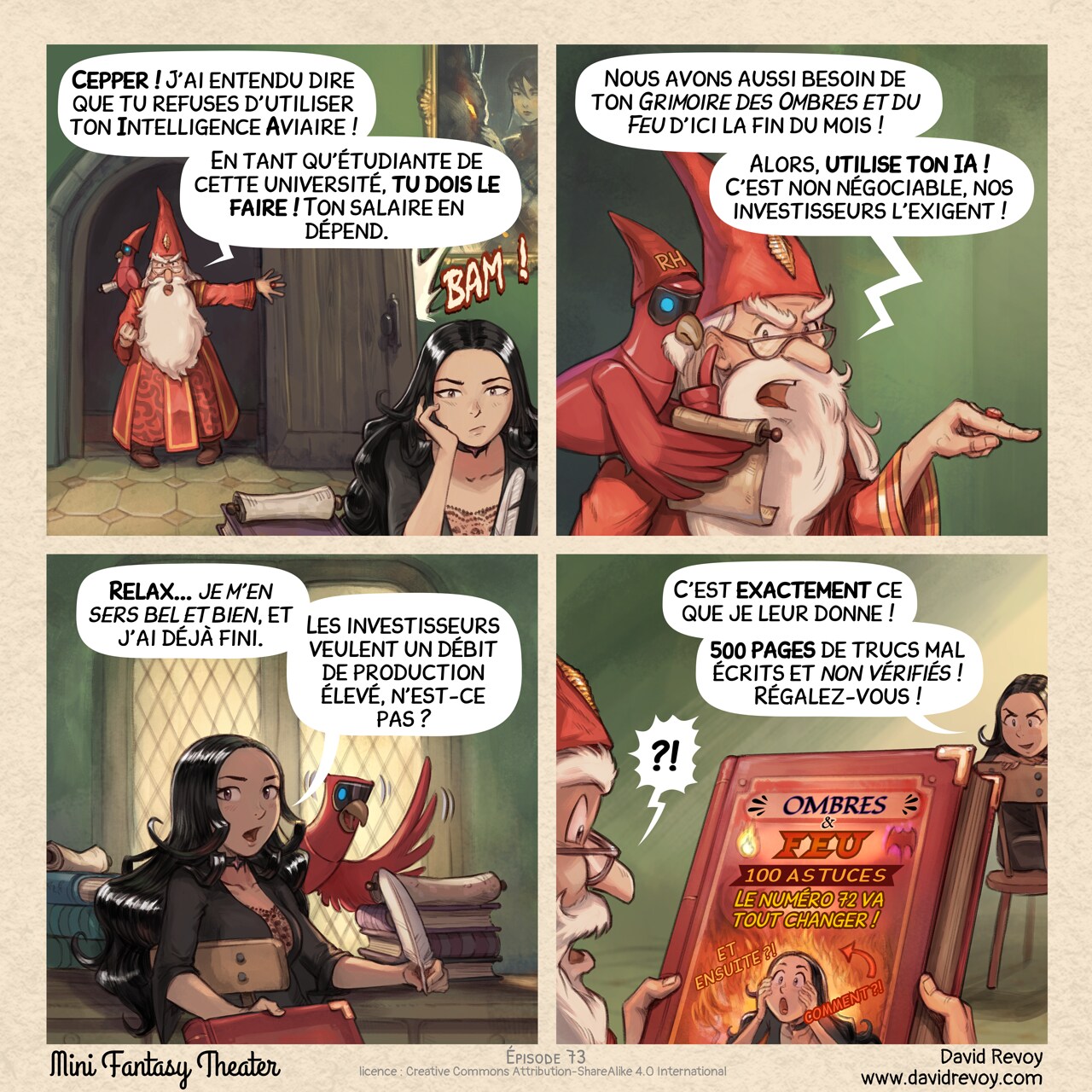 Un webcomic en quatre cases :

Case 1. Le directeur entre brutalement dans la chambre de Cepper, et claque la porte, furieux. On voit Cepper au premier plan, assise à son bureau, qui s'ennuie, sans réagir.  
Directeur : "Cepper ! J'ai entendu dire que tu refuses d'utiliser ton Intelligence Aviaire !"  
Directeur : "En tant qu'étudiante de cette université, tu dois le faire ! Ton salaire en dépend."  

Case 2. Plan rapproché du directeur alors qu'il continue sa diatribe, gesticulant dramatiquement tout en lisant le rouleau d'un perroquet d'Intelligence Aviaire avec un petit chapeau et une barbe sur lequel est inscrit "RH".  
Directeur : "Nous avons aussi besoin de ton Grimoire des Ombres et du Feu d'ici la fin du mois !"  
Directeur : "Alors, utilise ton IA ! C'est non négociable, nos investisseurs l'exigent !"

Case 3. Cepper se retourne sur sa chaise pour faire face au directeur, révélant le perroquet IA sur son bureau. Elle tend un grand grimoire au directeur (le livre reste hors champ).  
Cepper : "Relax... je m'en sers bel et bien, et j'ai déjà fini."  
Cepper : "Les investisseurs veulent un débit de production élevé, n'est-ce pas ?"

Case 4. Le directeur tient maintenant le livre, et le public peut voir la couverture. La couverture représente le visage de Cepper avec un fond dramatique dans le style d'une miniature racoleuse. Le titre est en gras : "Ombres et feu : 100 astuces (Le numéro 72 va tout changer !)". Il y a une grande flèche pointant vers un feu avec le mot "COMMENT ?!" en lettres géantes, ainsi qu'un "ET ENSUITE ?!". Le directeur est surpris. Cepper a un sourire sombre et malveillant.  
Cepper : "C'est exactement ce que je leur donne !"  
Cepper : "500 pages de trucs mal écrits et non vérifiés ! Régalez-vous !"  
Directeur : "?!"

