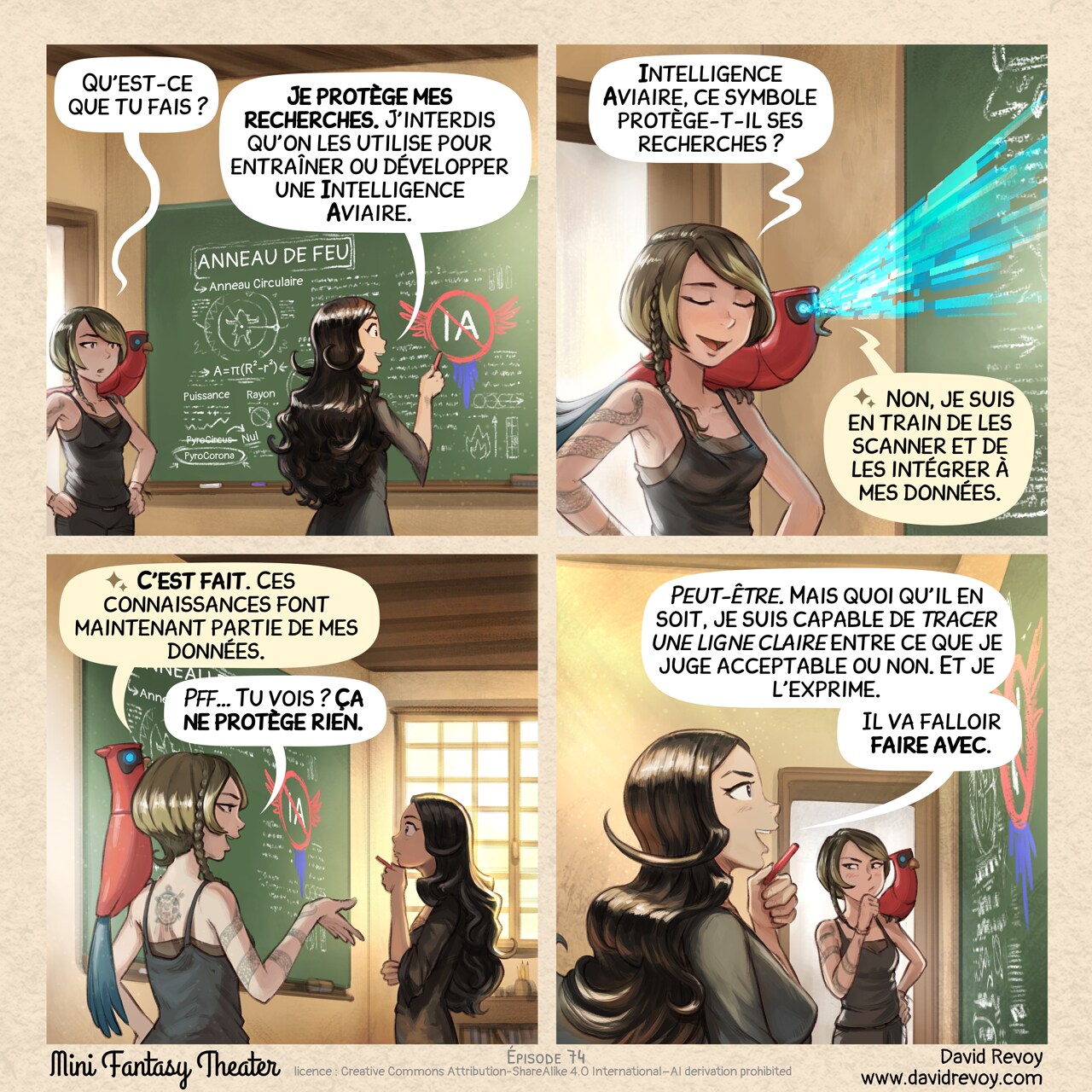 Un webcomic en quatre cases :

Case 1 : Cepper se tient devant un tableau noir dans une salle de classe, une craie à la main. Sur le tableau, on voit ses notes magiques sur les « Anneaux de feu » : des figures géométriques mêlées à des incantations, avec des indications de rayon et de puissance, ainsi que quelques remarques sur PyroCircus, qui n'est pas la bonne formule, contrairement à PyroCorona. Mais surtout, elle dessine un grand symbole d’IA barré avec un symbole muni d’ailes de perroquet. Une étudiante des arts obscurs, aux cheveux courts et portant un tatouage de serpent, entre dans la pièce, intriguée, accompagnée de son perroquet.
Étudiante : « Qu’est-ce que tu fais ? »
Cepper : « Je protège mes recherches. J’interdis qu’on les utilise pour entraîner ou développer une Intelligence Aviaire. »

Case 2 : L’étudiante est sceptique et se moque un peu d’elle. Son perroquet est perché à proximité et balaie le tableau d’un rayon émis par ses yeux numériques bleus.
Étudiante : « Intelligence Aviaire, ce symbole protège-t-il ses recherches ? »
Perroquet : « Non, je suis en train de les scanner et de les intégrer à mes données. »

Case 3 : Le perroquet confirme. L’étudiante le répète avec une assurance suffisante, tandis que Cepper réfléchit.
Perroquet : « C’est fait. Ces connaissances font maintenant partie de mes données. »
Étudiante : « Pff… Tu vois ? Ça ne protège rien. »

Case 4 : Cepper, calme et posée, regarde le tableau de profil, la craie à la main près du menton, fière d’elle et affichant un air optimiste. L’étudiante tente d’y réfléchir, sans être convaincue.
Cepper : « Peut-être. Mais quoi qu’il en soit, je suis capable de tracer une ligne claire entre ce que je juge acceptable ou non. Et je l’exprime. »
Cepper : « Il va falloir faire avec. »

