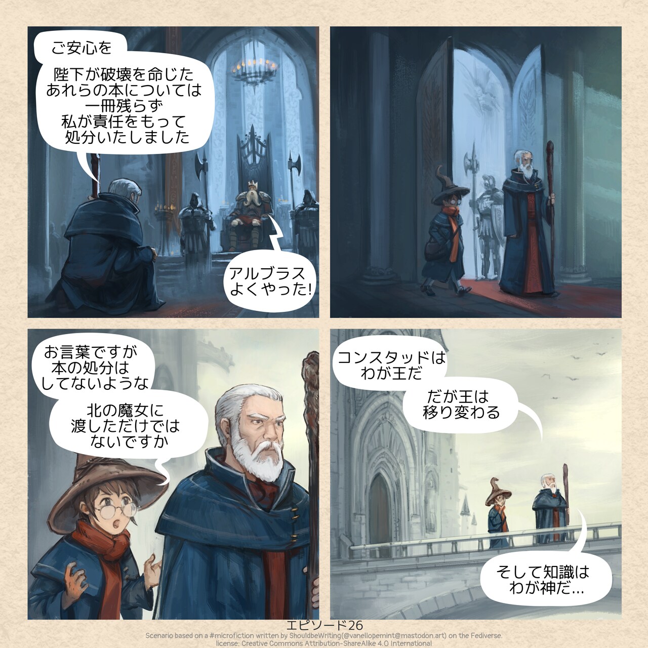# Keeper of Forbidden Knowledge
A short comic strip in four panels:  

Panel 1. In a dark throne room, King Konstad sits surrounded by his guards and large statues. Kneeling before him is the High Wizard Albrus.  
High wizard Albrus: Fear not. All of the books which you have asked to be destroyed, I have taken care of them personally.
King Konstad: Well done, Albrus!

Panel 2. Albrus rises and leaves the throne room, followed by his wizard assistant who was waiting outside.  

Panel 3. As they walk away from the castle, getting outside, the assistant speaks with surprise and curiosity.  
Albrus’s Assistant: But you did not destroy those books. You merely gave them to the Witch of the North.

Panel 4. Further from the castle, on the bridge, under the day light, Albrus reveals his philosophy.  
High wizard Albrus: Konstad is my King, but kings come and go, and knowledge is my god...
* Original \#microfiction:
"Fear not," said the high wizard Albrus to King Konstad. "All of the books which you have asked to be destroyed, I have taken care of them personally."
>
The king beamed. "Well done, Albrus!"
As they left the throne room, the wizard's assistant said, "But you did not destroy those books. You merely gave them to the Witch of the North."
"Konstad is my King," said the wizard. "But kings come and go, and knowledge is my god...."
* License:
CC By-Sa, attribution to 🦋ShouldbeWriting🦋 ( @vanellopemint@mastodon.art ), posted on Oct 21, 2025, 03:21 PM.  
Source: https://mastodon.art/@vanellopemint/115412361427671211
