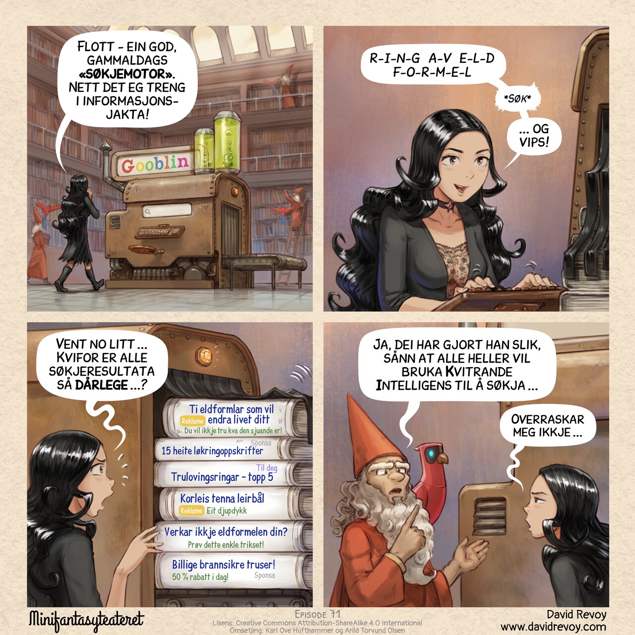 A comic in four panels:

Panel 1. Cepper, the gothic sorceress, walks toward a large steampunk machine in the center of the library written "Gooblin" on it, colored letters. The machine resembles a rusty block, with a threadmill on one side, a seat and a typewriter-style keyboard.  
Cepper: "A good old 'search engine', this is what I need for my research!"  

Panel 2. Close up, Cepper types on the typewriter keyboard, looking at the screen.  
Cepper: "R.I.N.G. O.F. F.I.R.E  S.P.E.L.L.S.  *enter*"  
Cepper: "...And voilà."  

Panel 3. The machine spits out dozens of scrolls and books. Cepper reads them.  
Cepper: "Wait... Why are these results so bad?..."  
Book 1: "(Ad) Ten Fire Spells That Will Change Your Life (You Won't Believe the 7th!)"  
Book 2: "(Sponsored) 15 Spicy Onion Ring Recipes"  
Book 3: "(For you) Top 5 Best Engagement Rings"  
Book 4: "(ad) How to Start a Campfire: A Comprehensive Guide"  
Book 5: "Is Your Fire Spell Not Working? (Try This One Simple Trick!)"  
Book 6: "(Sponsored) Cheap Fire-Resistant Panties! (50% Off Today Only!)"

Panel 4. A librarian approaches, their AI Parrot perched on their shoulder, pointing it. Cepper looks defeated, her eyes blasé.
Librarian: "Yeah, they tuned it this way so everyone just uses their Avian Intelligence for searching now..."
Cepper: "...How unsurprising."

