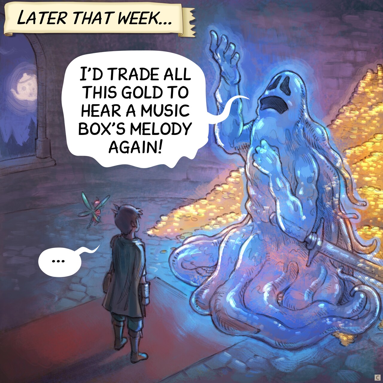 Panel 3. Later that week, the adventurer and the fairy are inside a dungeon room at night. In front of them, a giant ghost warrior with his sword posing dramatically, nostalgic, hand and eyes lost in the ceiling. Behind him, visible because he is partially transparent, a treasure with tons of gold.  
Narrator: "Later that week..."  
Ghost: "I'd trade all this gold to hear a music box's melody again..."  
Adventurer: "..."