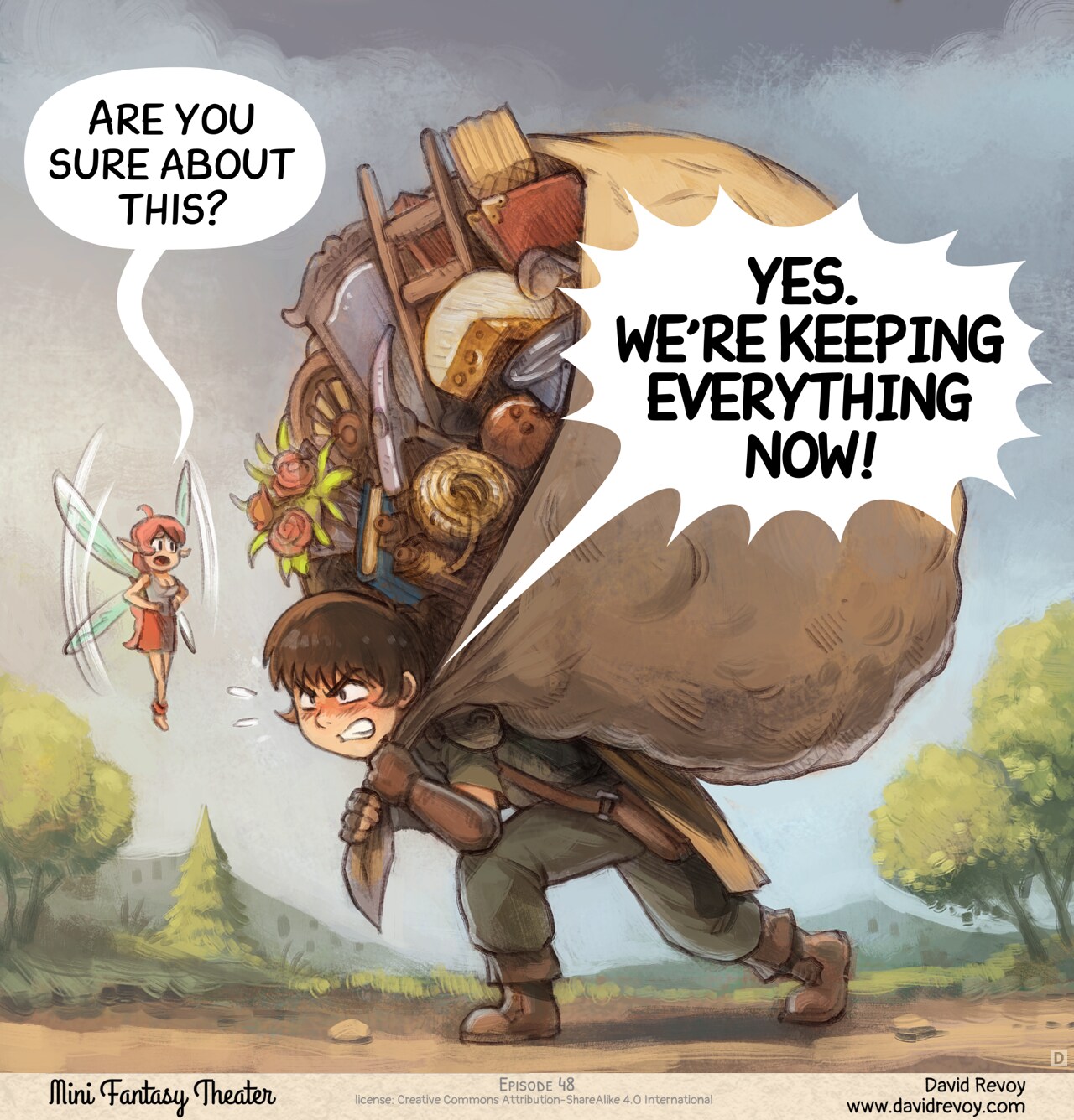 Panel 4. Later, on the path, the adventurer walks, crushed under the weight of a hundred small objects in a big improvised backpack made with a large bed sheet: books, flowers, a ladder, gardening tools, a cheese, a broom, etc... But he has determination in his eyes to carry on. The fairy tries to reason him.  
Pink fairy: "Are you sure about this?"  
Adventurer: "YES. WE'RE KEEPING EVERYTHING NOW!"