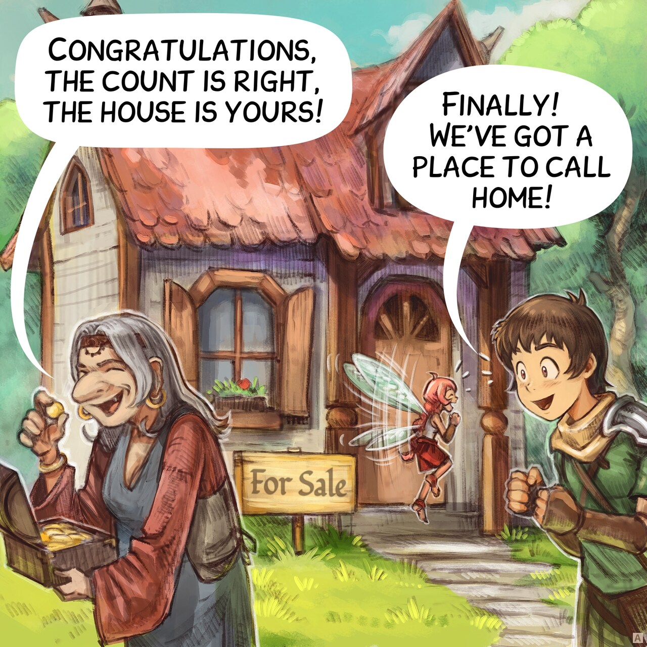 Panel 1. An old woman hold the treasure of previous episodes and leave the scene after counting the gold. In the background, a small, cozy house in the middle of the forest with a sign reading "For Sale". The Adventurer and Pink Fairy are standing next to it, really excited.  
Old woman: "Congratulations, the count is right, the house is yours!"
Adventurer: "Finally! We’ve got a place to call home!"