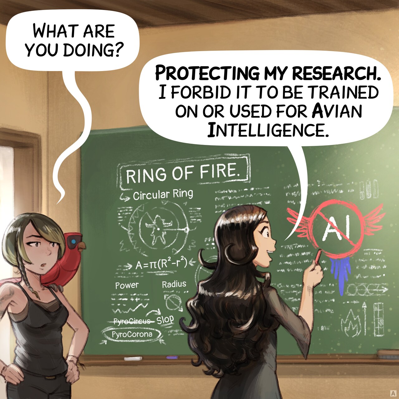 Panel 1: Cepper stands in front of a black board in a classroom with a piece of chalk in her hand, visible on the board her magical notes about "Rings of Fire": geometric drawing with incantation mixed: radius, power, some notes about PyroCircus being Slop and the good one being PyroCorona. But mainly, she is drawing a large AI symbol with parrot wing crossed. A Scholar of dark the arts, with short hair and a snake tatoo enters the room, curious, with her parrot.
Scholar: "What are you doing?"
Cepper: "Protecting my research. I forbid it to be trained on or used for Avian Intelligence."