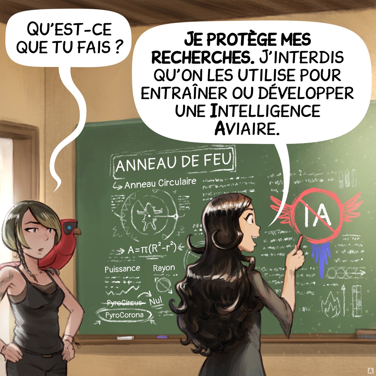 Case 1 : Cepper se tient devant un tableau noir dans une salle de classe, une craie à la main. Sur le tableau, on voit ses notes magiques sur les « Anneaux de feu » : des figures géométriques mêlées à des incantations, avec des indications de rayon et de puissance, ainsi que quelques remarques sur PyroCircus, qui n'est pas la bonne formule, contrairement à PyroCorona. Mais surtout, elle dessine un grand symbole d’IA barré avec un symbole muni d’ailes de perroquet. Une étudiante des arts obscurs, aux cheveux courts et portant un tatouage de serpent, entre dans la pièce, intriguée, accompagnée de son perroquet.
Étudiante : « Qu’est-ce que tu fais ? »
Cepper : « Je protège mes recherches. J’interdis qu’on les utilise pour entraîner ou développer une Intelligence Aviaire. »