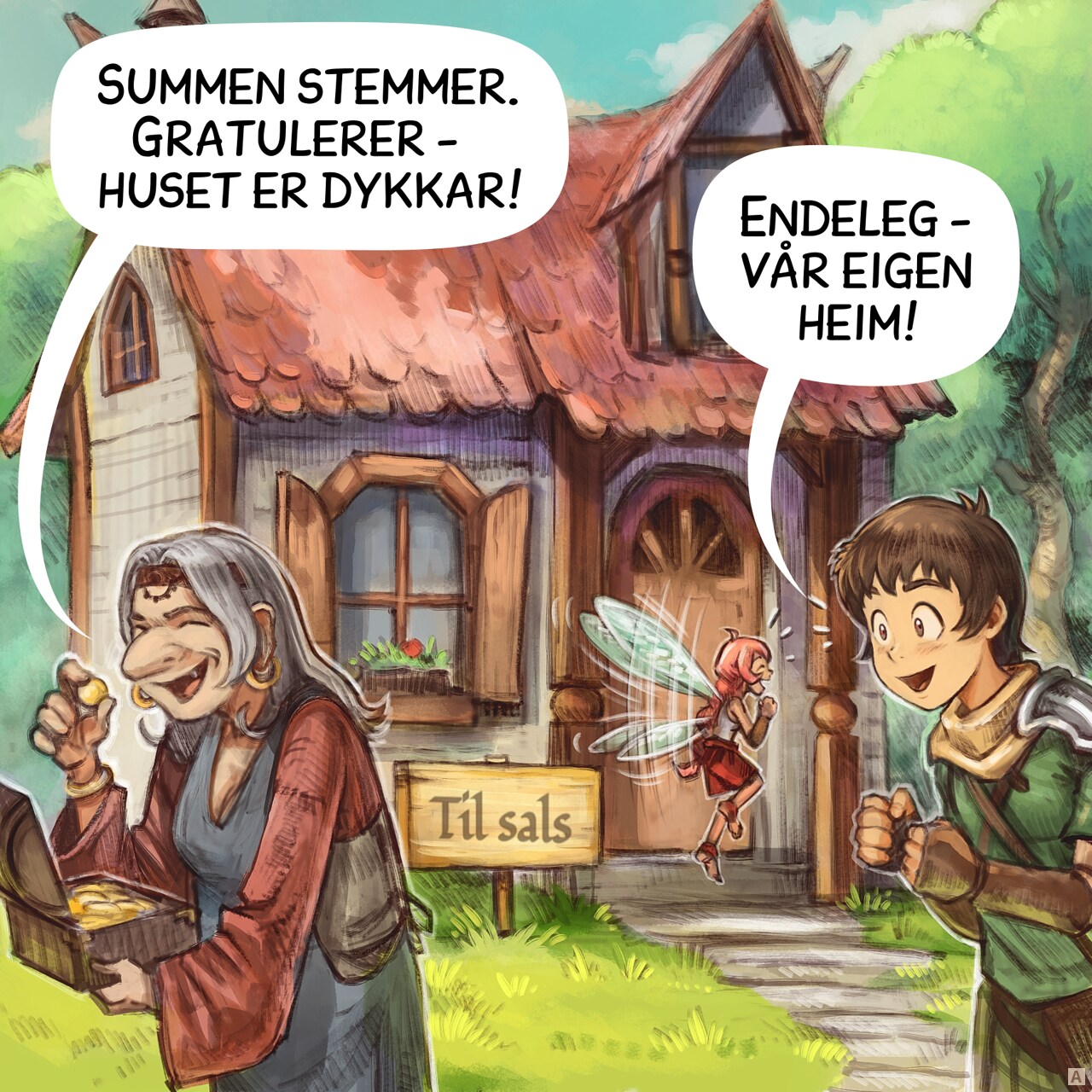 Panel 1. An old woman hold the treasure of previous episodes and leave the scene after counting the gold. In the background, a small, cozy house in the middle of the forest with a sign reading "For Sale". The Adventurer and Pink Fairy are standing next to it, really excited.  
Old woman: "Congratulations, the count is right, the house is yours!"
Adventurer: "Finally! We’ve got a place to call home!"
