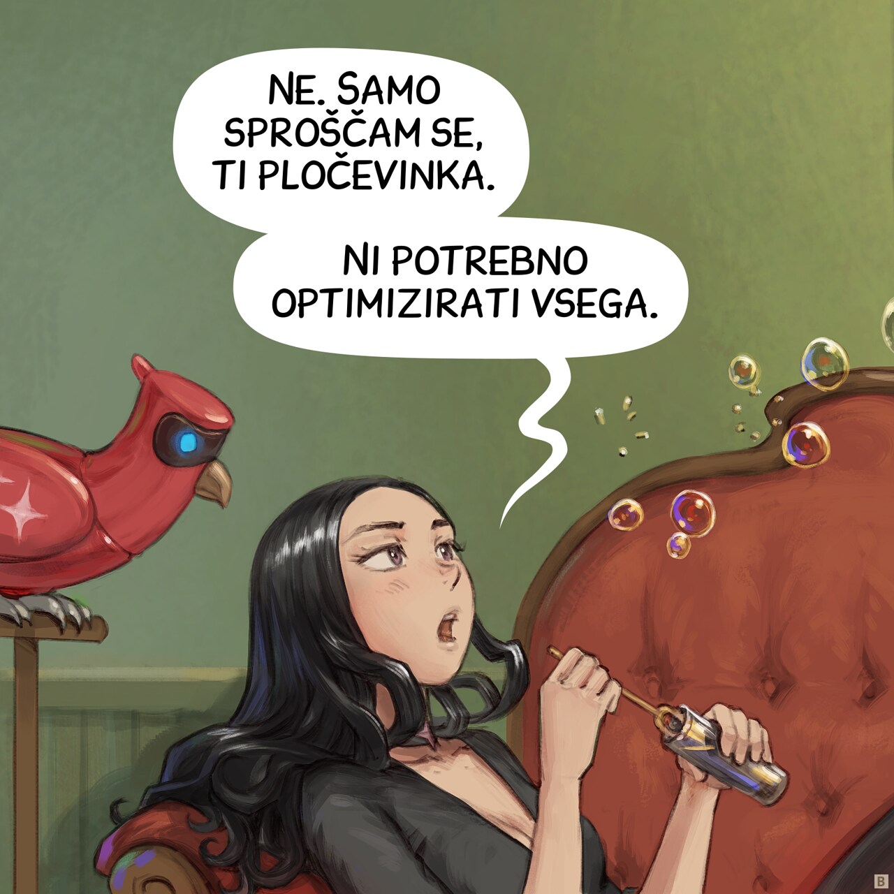 Panel 2. Close up on both character, Cepper is slightly annoyed to answer, while a few more bubbles drift away and she reload with soap.  
Cepper:  No. I'm just relaxing, you tin can. Not everything needs optimization.
