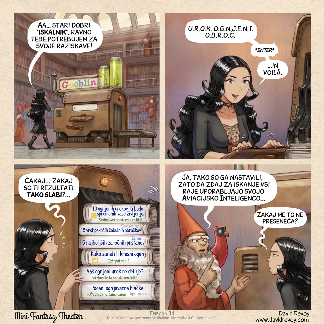 A comic in four panels:

Panel 1. Cepper, the gothic sorceress, walks toward a large steampunk machine in the center of the library written "Gooblin" on it, colored letters. The machine resembles a rusty block, with a threadmill on one side, a seat and a typewriter-style keyboard.  
Cepper: "A good old 'search engine', this is what I need for my research!"  

Panel 2. Close up, Cepper types on the typewriter keyboard, looking at the screen.  
Cepper: "R.I.N.G. O.F. F.I.R.E  S.P.E.L.L.S.  *enter*"  
Cepper: "...And voilà."  

Panel 3. The machine spits out dozens of scrolls and books. Cepper reads them.  
Cepper: "Wait... Why are these results so bad?..."  
Book 1: "(Ad) Ten Fire Spells That Will Change Your Life (You Won't Believe the 7th!)"  
Book 2: "(Sponsored) 15 Spicy Onion Ring Recipes"  
Book 3: "(For you) Top 5 Best Engagement Rings"  
Book 4: "(ad) How to Start a Campfire: A Comprehensive Guide"  
Book 5: "Is Your Fire Spell Not Working? (Try This One Simple Trick!)"  
Book 6: "(Sponsored) Cheap Fire-Resistant Panties! (50% Off Today Only!)"

Panel 4. A librarian approaches, their AI Parrot perched on their shoulder, pointing it. Cepper looks defeated, her eyes blasé.
Librarian: "Yeah, they tuned it this way so everyone just uses their Avian Intelligence for searching now..."
Cepper: "...How unsurprising."

